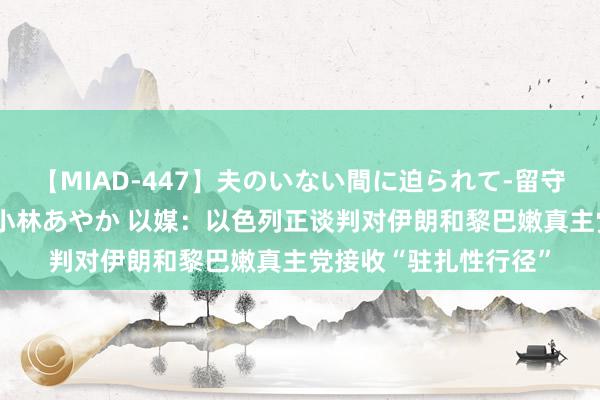 【MIAD-447】夫のいない間に迫られて-留守中に寝取られた私- 小林あやか 以媒：以色列正谈判对伊朗和黎巴嫩真主党接收“驻扎性行径”