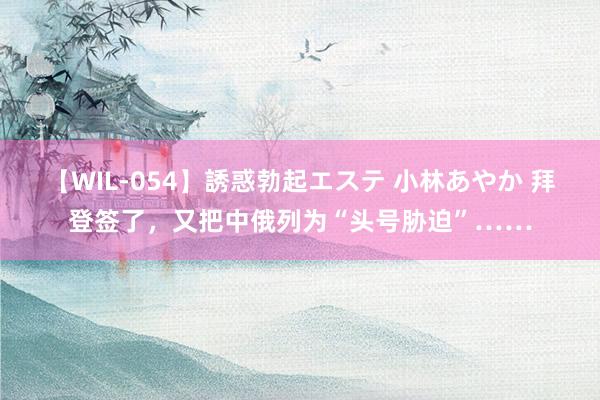 【WIL-054】誘惑勃起エステ 小林あやか 拜登签了，又把中俄列为“头号胁迫”……