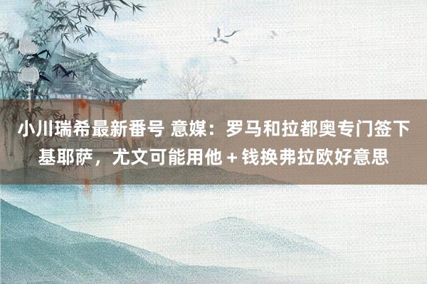 小川瑞希最新番号 意媒：罗马和拉都奥专门签下基耶萨，尤文可能用他＋钱换弗拉欧好意思