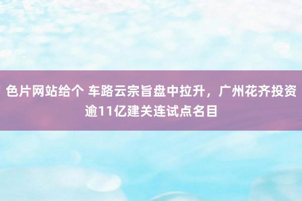 色片网站给个 车路云宗旨盘中拉升，广州花齐投资逾11亿建关连试点名目