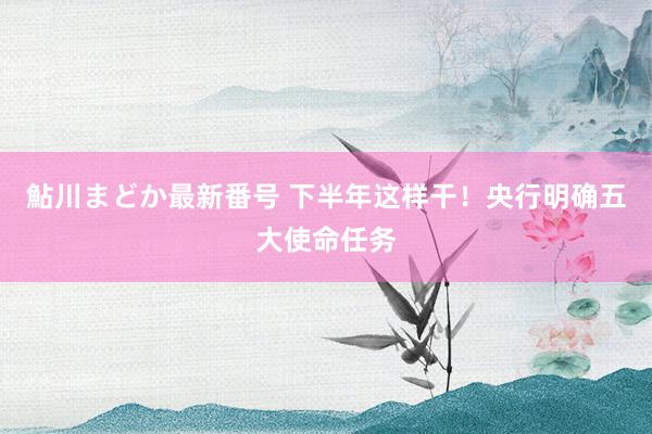 鮎川まどか最新番号 下半年这样干！央行明确五大使命任务