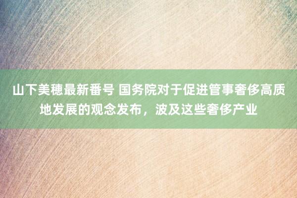 山下美穂最新番号 国务院对于促进管事奢侈高质地发展的观念发布，波及这些奢侈产业