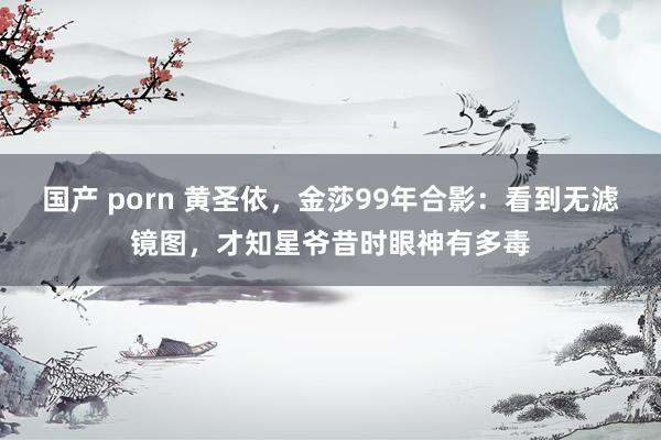 国产 porn 黄圣依，金莎99年合影：看到无滤镜图，才知星爷昔时眼神有多毒