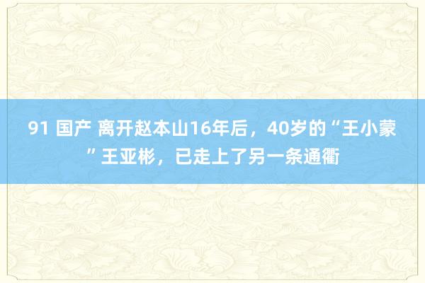 91 国产 离开赵本山16年后，40岁的“王小蒙”王亚彬，已走上了另一条通衢