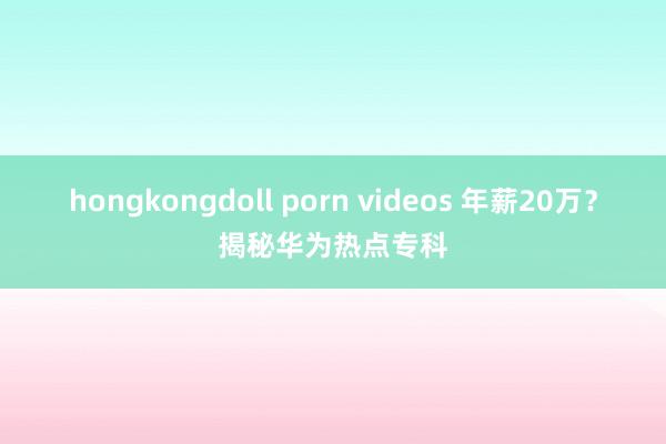 hongkongdoll porn videos 年薪20万？揭秘华为热点专科