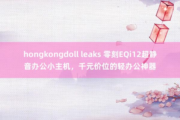 hongkongdoll leaks 零刻EQi12超静音办公小主机，千元价位的轻办公神器