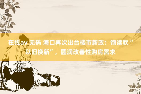在线av 无码 海口再次出台楼市新政：饱读吹“以旧换新”，圆润改善性购房需求