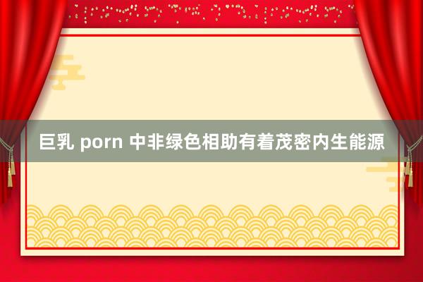 巨乳 porn 中非绿色相助有着茂密内生能源