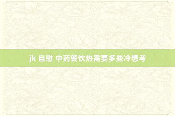 jk 自慰 中药餐饮热需要多些冷想考