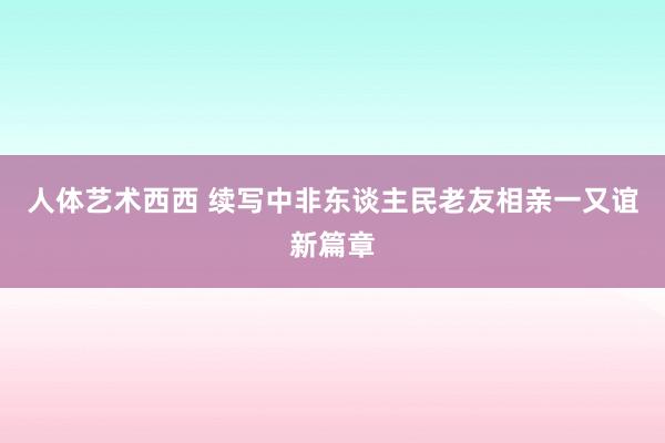 人体艺术西西 续写中非东谈主民老友相亲一又谊新篇章