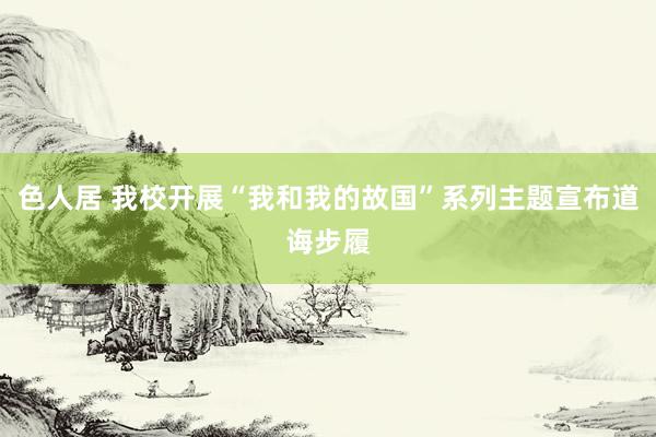 色人居 我校开展“我和我的故国”系列主题宣布道诲步履