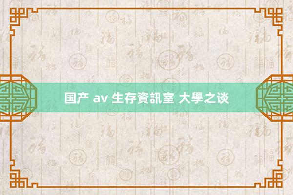 国产 av 生存資訊室 大學之谈