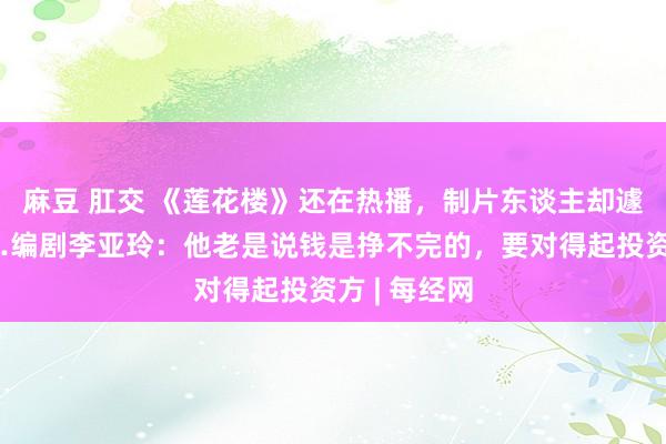 麻豆 肛交 《莲花楼》还在热播，制片东谈主却遽然离世……编剧李亚玲：他老是说钱是挣不完的，要对得起投资方 | 每经网