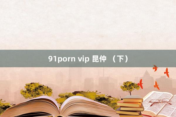 91porn vip 昆仲 （下）