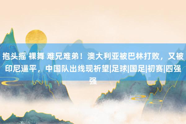 抱头摇 裸舞 难兄难弟！澳大利亚被巴林打败，又被印尼逼平，中国队出线现祈望|足球|国足|初赛|四强
