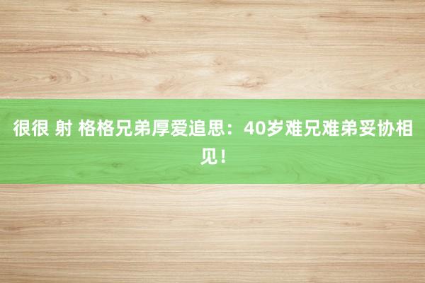 很很 射 格格兄弟厚爱追思：40岁难兄难弟妥协相见！