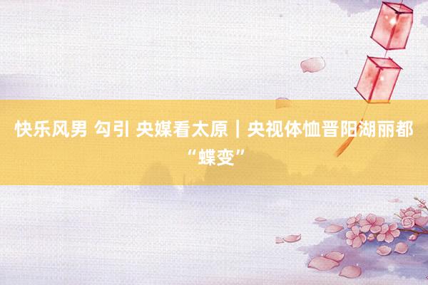 快乐风男 勾引 央媒看太原｜央视体恤晋阳湖丽都“蝶变”