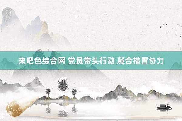 来吧色综合网 党员带头行动 凝合措置协力