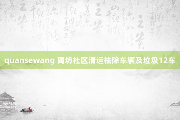 quansewang 蔺坊社区清运祛除车辆及垃圾12车