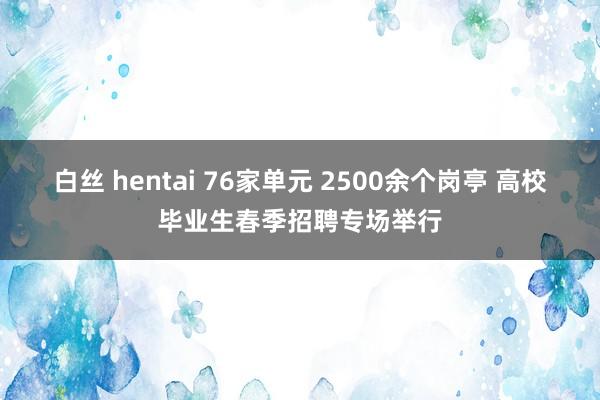 白丝 hentai 76家单元 2500余个岗亭 高校毕业生春季招聘专场举行