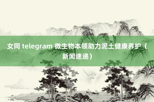 女同 telegram 微生物本领助力泥土健康养护（新闻速递）