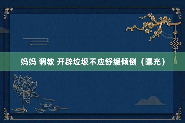 妈妈 调教 开辟垃圾不应舒缓倾倒（曝光）