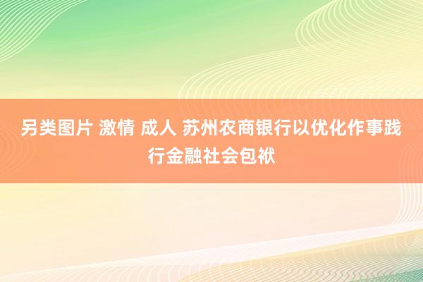 另类图片 激情 成人 苏州农商银行以优化作事践行金融社会包袱