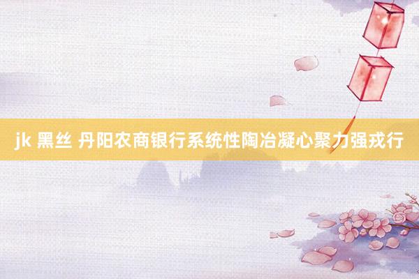 jk 黑丝 丹阳农商银行系统性陶冶凝心聚力强戎行