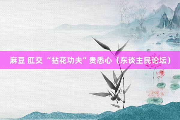 麻豆 肛交 “拈花功夫”贵悉心（东谈主民论坛）
