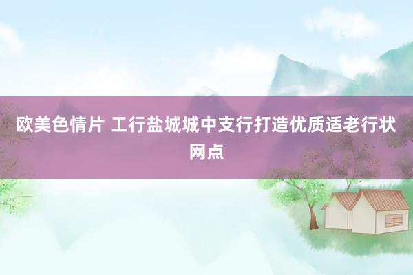 欧美色情片 工行盐城城中支行打造优质适老行状网点