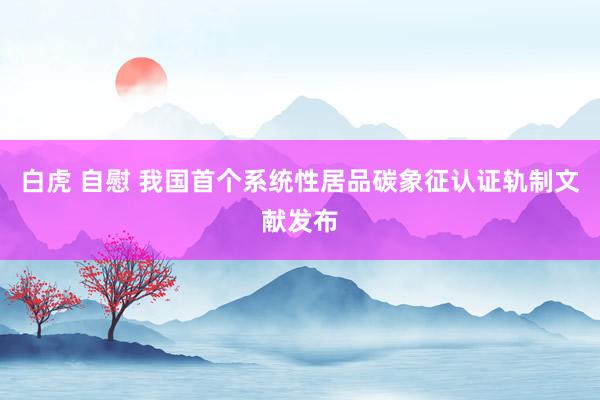 白虎 自慰 我国首个系统性居品碳象征认证轨制文献发布