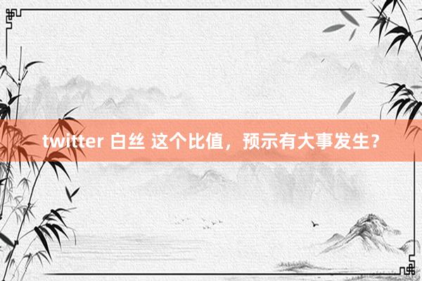 twitter 白丝 这个比值，预示有大事发生？