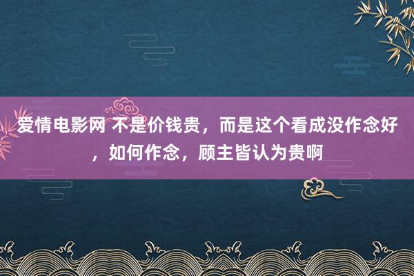 爱情电影网 不是价钱贵，而是这个看成没作念好，如何作念，顾主皆认为贵啊