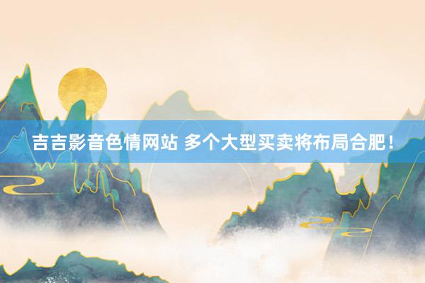 吉吉影音色情网站 多个大型买卖将布局合肥！
