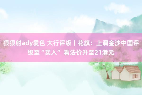 狠狠射ady爱色 大行评级｜花旗：上调金沙中国评级至“买入” 看法价升至21港元
