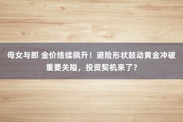 母女与郎 金价络续飙升！避险形状鼓动黄金冲破重要关隘，投资契机来了？