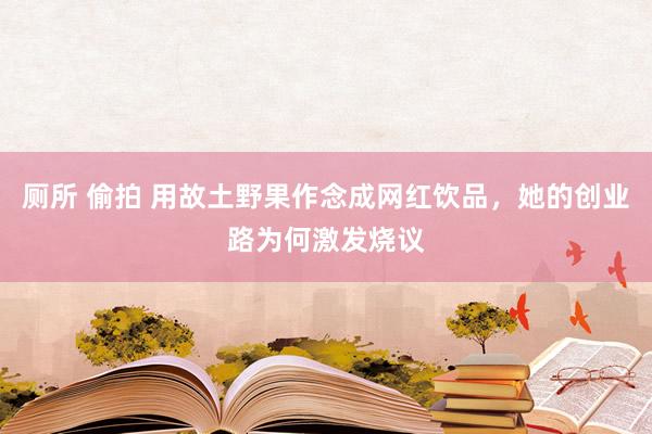 厕所 偷拍 用故土野果作念成网红饮品，她的创业路为何激发烧议