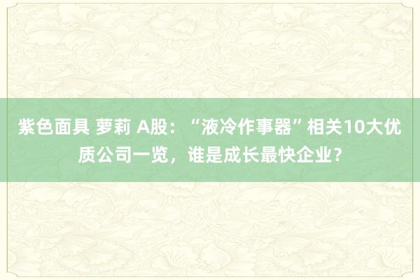 紫色面具 萝莉 A股：“液冷作事器”相关10大优质公司一览，谁是成长最快企业？