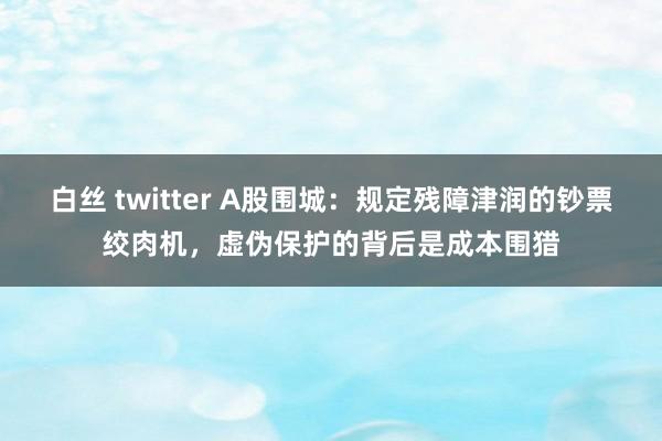 白丝 twitter A股围城：规定残障津润的钞票绞肉机，虚伪保护的背后是成本围猎