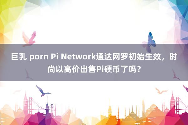巨乳 porn Pi Network通达网罗初始生效，时尚以高价出售Pi硬币了吗？