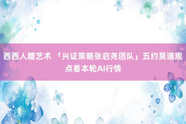 西西人軆艺术 「兴证策略张启尧团队」五约莫道观点看本轮AI行情