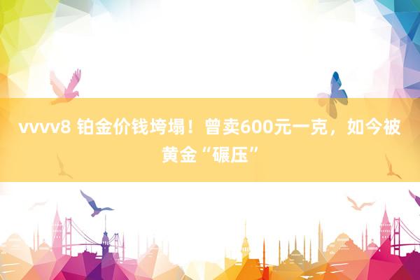 vvvv8 铂金价钱垮塌！曾卖600元一克，如今被黄金“碾压”