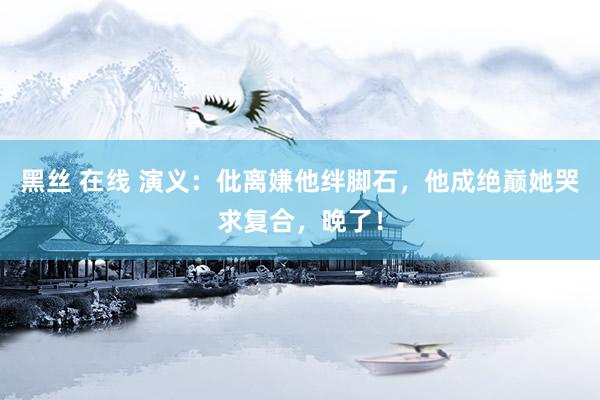 黑丝 在线 演义：仳离嫌他绊脚石，他成绝巅她哭求复合，晚了！