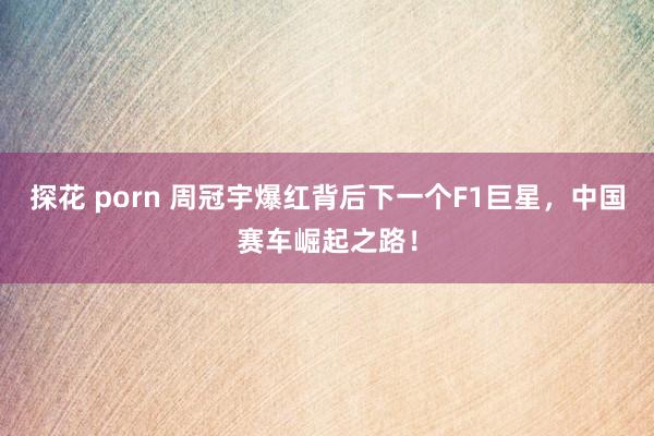 探花 porn 周冠宇爆红背后下一个F1巨星，中国赛车崛起之路！