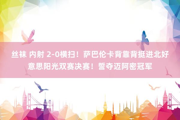 丝袜 内射 2-0横扫！萨巴伦卡背靠背挺进北好意思阳光双赛决赛！誓夺迈阿密冠军