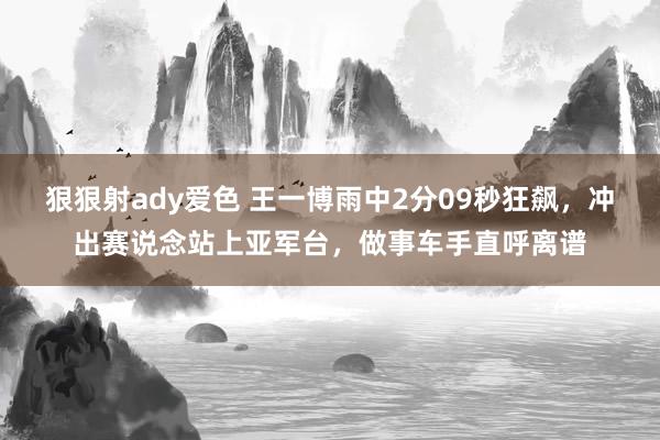 狠狠射ady爱色 王一博雨中2分09秒狂飙，冲出赛说念站上亚军台，做事车手直呼离谱