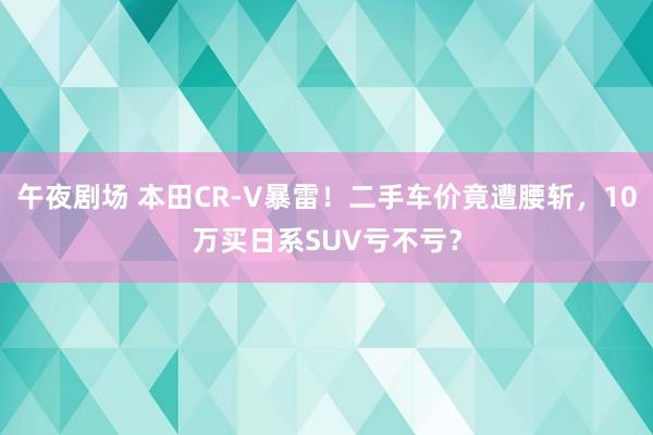 午夜剧场 本田CR-V暴雷！二手车价竟遭腰斩，10万买日系SUV亏不亏？