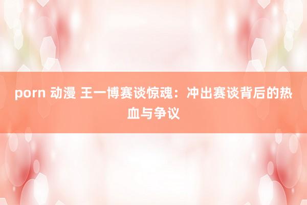 porn 动漫 王一博赛谈惊魂：冲出赛谈背后的热血与争议