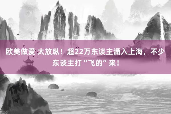 欧美做爱 太放纵！超22万东谈主涌入上海，不少东谈主打“飞的”来！