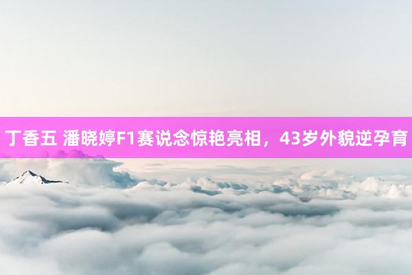 丁香五 潘晓婷F1赛说念惊艳亮相，43岁外貌逆孕育